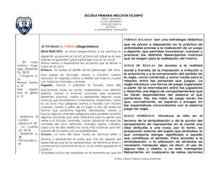 ESCUELA PRIMARIA MELCHOR OCAMPO
                                                               TURNO: MATUTINO
                                                               CLAVE: 28DPR0481Z
                                                               ZONA ESCOLAR 16
                                                                   SECTOR 6
                                                          H. MATAMOROS, TAMAULIPAS.



                                                                                 FORMAS JUGADAS: son una estrategia didáctica
                                                                                 que se ponen a disposición en la práctica de
                   ACTIVIDAD EL CIRCO (diagnóstico)                              actividades previas a la realización de un juego
                   DESCRIPCIÓN: se inicia preguntando a los alumnos lo           o deporte, que permiten incursionar, conocer y
                   siguiente: ¿conocen el circo? ¿Cómo es? ¿Qué es lo que        practicar los distintos desempeños motrices
                   más les ha gustado? ¿Qué personajes hay en el circo?          que se exigen para la realización del mismo.
- ¡En cada         Ahora vamos a representar las acciones que se llevan a
camino hago        cabo en el circo:                                             JUEGO DE REGLAS: da acceso a la realidad
algo diferente!    Primero. Se realiza el desfile de los personajes del circo.   social y transita de la imposición e imitación a
Pp. 28-29
                   Con papel de reciclaje vamos a construir nuestro              la autonomía y a la comprensión del sentido de
- Canguros p.
                   vestuario. En seguida vamos a desfilar por toda la ciudad     la regla, como contenido y como medio para la
26
                   con todos los animales y actores.                             relación entre las personas que juegan. La
Piernas fuertes
                   Segundo. Vamos a preparar la función, para ello               regla introduce una forma de juego organizado
p. 37
                                                                                 a partir de la interrelación entre los jugadores
Más      rápido    practicamos todos los actos: malabaristas con distintas
que el globo
                                                                                 y describe una lógica de comportamientos que
                   pelotas, vamos a inventar acciones que podemos
p. 41                                                                            se harán dependientes del sistema al que
                   presentar; payasos, vamos a representar algunas cosas
                                                                                 pertenece. Así, los roles de juego serán los
                   chuscas que recordemos o inventemos; trapecistas, como
                                                                                 que, normalmente, se esperan y encajan en
                   es un acto muy peligroso vamos a hacerlo con mucho
                                                                                 las expectativas concordantes con el sistema
                   cuidado, vamos a saltar de un lugar a otro de todas las
                                                                                 juego de regla.
                   formas que podamos lograrlo; domadores, vamos a
                   buscar algunos animales peligrosos para poderles enseñar
- ¡Saltemos el     algunas acciones que sean atractivas para la gente que        JUEGO SIMBÓLICO:           introduce   al   niño   en   el
 cordón            viene a la función; animales, hacen aparición el resto de     terreno de la simbolización o de la acción del
 elástico! P. 30   animales del circo, elefantes, changos, perros, caballos;     pensamiento de representar en la mente una
- La cuerda        cada uno de ellos realiza los actos más audaces que han       idea atribuida a una cosa; por lo tanto, es
 pp. 34-35         creado de acuerdo con sus posibilidades.                      proyección exterior del sujeto que simboliza, lo
- Serpiente p.     Tercero. La hora del show. Todos los alumnos salen a          que comporta otorgar significado a aquello
 38                                                                              que constituye el símbolo. Para acceder a la
- Pie-rayuela p.   escena y representan la parte que más les agradó del
                   espectáculo que se ha representado. Se termina el show y      simbolización, o la utilización de símbolos es
 39                                                                              necesario manipular algo; es decir, el uso de
                   comenzamos a levantar el circo; no sin antes agradecer al
                   público.                                                      alguna idea u objeto, y no sólo manejarlas
                   El profesor actúa de mediador en el momento en que los        físicamente; en cualquiera de estas opciones

                                                                         Profra. Diana Patricia García Martínez
 