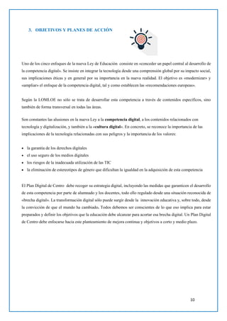 10
3. OBJETIVOS Y PLANES DE ACCIÓN
Uno de los cinco enfoques de la nueva Ley de Educación consiste en «conceder un papel central al desarrollo de
la competencia digital». Se insiste en integrar la tecnología desde una comprensión global por su impacto social,
sus implicaciones éticas y en general por su importancia en la nueva realidad. El objetivo es «modernizar» y
«ampliar» el enfoque de la competencia digital, tal y como establecen las «recomendaciones europeas».
Según la LOMLOE no sólo se trata de desarrollar esta competencia a través de contenidos específicos, sino
también de forma transversal en todas las áreas.
Son constantes las alusiones en la nueva Ley a la competencia digital, a los contenidos relacionados con
tecnología y digitalización, y también a la «cultura digital«. En concreto, se reconoce la importancia de las
implicaciones de la tecnología relacionadas con sus peligros y la importancia de los valores:
 la garantía de los derechos digitales
 el uso seguro de los medios digitales
 los riesgos de la inadecuada utilización de las TIC
 la eliminación de estereotipos de género que dificultan la igualdad en la adquisición de esta competencia
El Plan Digital de Centro debe recoger su estrategia digital, incluyendo las medidas que garanticen el desarrollo
de esta competencia por parte de alumnado y los docentes, todo ello regulado desde una situación reconocida de
«brecha digital». La transformación digital sólo puede surgir desde la innovación educativa y, sobre todo, desde
la convicción de que el mundo ha cambiado. Todos debemos ser conscientes de lo que eso implica para estar
preparados y definir los objetivos que la educación debe alcanzar para acortar esa brecha digital. Un Plan Digital
de Centro debe enfocarse hacia este planteamiento de mejora continua y objetivos a corto y medio plazo.
 