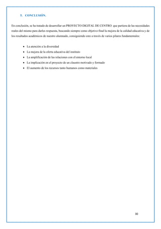 30
5. CONCLUSIÓN.
En conclusión, se ha tratado de desarrollar un PROYECTO DIGITAL DE CENTRO que partiera de las necesidades
reales del mismo para darles respuesta, buscando siempre como objetivo final la mejora de la calidad educativa y de
los resultados académicos de nuestro alumnado, consiguiendo esto a través de varios pilares fundamentales:
 La atención a la diversidad
 La mejora de la oferta educativa del instituto
 La amplificación de las relaciones con el entorno local
 La implicación en el proyecto de un claustro motivado y formado
 El aumento de los recursos tanto humanos como materiales
 