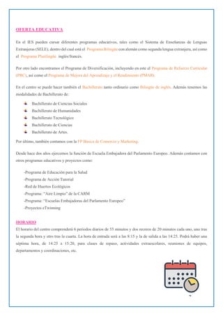 4
OFERTA EDUCATIVA
En el IES pueden cursar diferentes programas educativos, tales como el Sistema de Enseñanzas de Lenguas
Extranjeras (SELE), dentro del cual está el Programa Bilingüe con alemán como segunda lengua extranjera, así como
el Programa Plurilingüe inglés/francés.
Por otro lado encontramos el Programa de Diversificación, incluyendo en este el Programa de Refuerzo Curricular
(PRC), así como el Programa de Mejora del Aprendizaje y el Rendimiento (PMAR).
En el centro se puede hacer también el Bachillerato tanto ordinario como Bilingüe de inglés. Además tenemos las
modalidades de Bachillerato de:
Bachillerato de Ciencias Sociales
Bachillerato de Humanidades
Bachillerato Tecnológico
Bachillerato de Ciencias
Bachillerato de Artes.
Por último, también contamos con la FP Básica de Comercio y Marketing.
Desde hace dos años ejercemos la función de Escuela Embajadora del Parlamento Europeo. Además contamos con
otros programas educativos y proyectos como:
-Programa de Educación para la Salud
-Programa de Acción Tutorial
-Red de Huertos Ecológicos
-Programa: “Aire Limpio” de la CARM
-Programa: “Escuelas Embajadoras del Parlamento Europeo”
-Proyectos eTwinning
HORARIO
El horario del centro comprenderá 6 periodos diarios de 55 minutos y dos recreos de 20 minutos cada uno, uno tras
la segunda hora y otro tras la cuarta. La hora de entrada será a las 8:15 y la de salida a las 14:25. Podrá haber una
séptima hora, de 14:25 a 15:20, para clases de repaso, actividades extraescolares, reuniones de equipos,
departamentos y coordinaciones, etc.
 