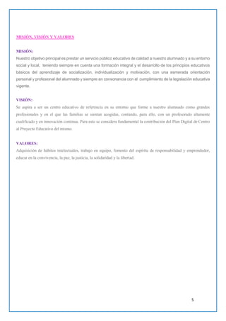 5
MISIÓN, VISIÓN Y VALORES
MISIÓN:
Nuestro objetivo principal es prestar un servicio público educativo de calidad a nuestro alumnado y a su entorno
social y local, teniendo siempre en cuenta una formación integral y el desarrollo de los principios educativos
básicos del aprendizaje de socialización, individualización y motivación, con una esmerada orientación
personal y profesional del alumnado y siempre en consonancia con el cumplimiento de la legislación educativa
vigente.
VISIÓN:
Se aspira a ser un centro educativo de referencia en su entorno que forme a nuestro alumnado como grandes
profesionales y en el que las familias se sientan acogidas, contando, para ello, con un profesorado altamente
cualificado y en innovación continua. Para esto se considera fundamental la contribución del Plan Digital de Centro
al Proyecto Educativo del mismo.
VALORES:
Adquisición de hábitos intelectuales, trabajo en equipo, fomento del espíritu de responsabilidad y emprendedor,
educar en la convivencia, la paz, la justicia, la solidaridad y la libertad.
 