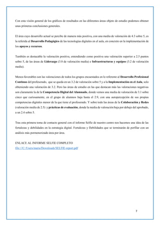 7
Con esta visión general de los gráficos de resultados en las diferentes áreas objeto de estudio podemos obtener
unas primeras conclusiones generales.
El área cuyo desarrollo actual se percibe de manera más positiva, con una media de valoración de 4.3 sobre 5, es
la referida al Desarrollo Pedagógico de las tecnologías digitales en el aula, en concreto en la implementación de
los apoyos y recursos.
También es destacable la valoración positiva, entendiendo como positiva una valoración superior a 2.5 puntos
sobre 5, de las áreas de Liderazgo (3.8 de valoración media) e Infraestructuras y equipos (3.2 de valoración
media).
Menos favorables son las valoraciones de todos los grupos encuestados en lo referente al Desarrollo Profesional
Continuo del profesorado, que se queda en un 3.2 de valoración sobre 5 y a la Implementación en el Aula, solo
obteniendo una valoración de 3.2. Pero las áreas de estudio en las que destacan más las valoraciones negativas
son claramente la de la Competencia Digital del Alumnado, donde vemos una media de valoración de 3.1 sobre
cinco que curiosamente, en el grupo de alumnos baja hasta el 2.9, con una autopercepción de sus propias
competencias digitales menor de la que tiene el profesorado. Y sobre todo las áreas de la Colaboración y Redes
(valoración media de 2.5) y prácticas de evaluación, donde la media de valoración baja por debajo del aprobado,
a un 2.4 sobre 5.
Tras esta primera toma de contacto general con el informe Selfie de nuestro centro nos hacemos una idea de las
fortalezas y debilidades en la estrategia digital. Fortalezas y Debilidades que se terminarán de perfilar con un
análisis más pormenorizado área por área.
ENLACE AL INFORME SELFIE COMPLETO
file:///C:/Users/maria/Downloads/SELFIE-report.pdf
 