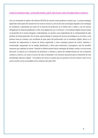 9
CONCLUSIONES DEL ANÁLISIS DAFO ¿QUÉ NECESITA MI CENTRO EDUCATIVO?:
Una vez terminado el análisis del informe SELFIE de nuestro centro podemos concluir que, la actual estrategia
digital del centro parte del aumento de los recursos técnicos y del uso de estas tecnologías digitales en la estrategia
de enseñanza y aprendizaje por parte de la mayoría de profesores en el último año y medio y casi de manera
obligada por la situación pandémica vivida. Esta adaptación casi “a la fuerza” a la enseñanza digital, ha provocado
un desarrollo de la misma desigual e individualista, en muchos casos dependiente de la voluntariedad de cada
profesor de forma particular. Por lo tanto, aprovechando el aumento de recursos tecnológicos en el centro y esta
primera toma de contacto casi accidental de gran parte del profesorado con la enseñanza digital, ahora es el
momento de implementar la misma de forma organizada y como estrategia general de centro, unánime y
consensuada, asegurando así un trabajo planificado y eficaz para solucionar y protegernos ante las posibles
amenazas que implique la misma. También se deberá caminar hacia estrategias de trabajo común y en una misma
dirección, la mejora en la formación de profesores y alumnos a partir del establecimiento de una evaluación
continua y efectiva, así como el acceso de todo el alumnado a los recursos necesarios para el desarrollo de esta
metodología educativa digital. Así tratamos de iniciar el camino que nos permita convertir nuestro centro en un
centro acorde con las necesidades de los alumnos del siglo XXI.
 