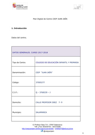 ​ ​ ​ ​​ ​​ ​​ ​​ ​​ ​​ ​​ ​​ ​​ ​​ ​​ ​​ ​​ ​​ ​​ ​​ ​​ ​​ ​​ ​​ ​​ ​​ ​​ ​​ ​​ ​​ ​​ ​​ ​​ ​​ ​​ ​​ ​​ ​​ ​​ ​​ ​​ ​​ ​​ ​​ ​​ ​​ ​​ ​​ ​​ ​​ ​​ ​​ ​​ ​​ ​​ ​​ ​  
​ ​​ ​​ ​​ ​​ ​​ ​​ ​​ ​​ ​​ ​​ ​​ ​​ ​​ ​​ ​​ ​​ ​​ ​​ ​​ ​​ ​​ ​​ ​​ ​​ ​​ ​​ ​​ ​​ ​​ ​​ ​​ ​​ ​​ ​​ ​Plan​ ​Digital​ ​de​ ​Centro​ ​CEIP​ ​JUAN​ ​JAÉN
1.​ ​Introducción
Datos​ ​del​ ​centro.
DATOS​ ​GENERALES.​ ​CURSO​ ​2017-2018
Tipo​ ​de​ ​Centro COLEGIO​ ​DE​ ​EDUCACIÓN​ ​​INFANTIL​ ​Y​ ​PRIMARIA
Denominación: CEIP​ ​​ ​“JUAN​ ​JAÉN”
Código: 37005277
C.I.F.: Q​ ​–​ ​3768239​ ​–​ ​J
Domicilio: CALLE​ ​PROFESOR​ ​SÁEZ​ ​​ ​​ ​7-​ ​9
Municipio: SALAMANCA
C/​ ​Profesor​ ​Sáez​ ​7-9​ ​–​ ​37007​ ​Salamanca
Telf.​ ​y​ ​Fax:​ ​923230103​ ​–​ ​923175399
http://ceipjuanjaen.centros.educa.jcyl.es/sitio​​ ​-​ ​​37005277@educa.jcyl.es
​ ​@ceipjuanjaen
0
 