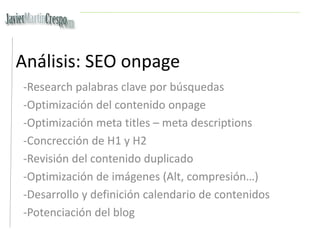 Análisis: SEO onpage
-Research palabras clave por búsquedas
-Optimización del contenido onpage
-Optimización meta titles – meta descriptions
-Concrección de H1 y H2
-Revisión del contenido duplicado
-Optimización de imágenes (Alt, compresión…)
-Desarrollo y definición calendario de contenidos
-Potenciación del blog
 