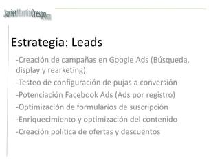Estrategia: Leads
-Creación de campañas en Google Ads (Búsqueda,
display y rearketing)
-Testeo de configuración de pujas a conversión
-Potenciación Facebook Ads (Ads por registro)
-Optimización de formularios de suscripción
-Enriquecimiento y optimización del contenido
-Creación política de ofertas y descuentos
 