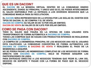 QUE ES UN DACOIN?
EL DACOIN ES LA MONEDA VIRTUAL DENTRO DE LA COMUNIDAD DINERO
ASCENDENTE, DONDE SU PRINCIPAL Y UNICO USO ES EL DE PODER INTERCAMBIAR
EL SALDO DISPONIBLE POR LA ENTRADA A LOS DIVERSOS NEGOCIOS QUE LA
COMUNIDAD MANEJA PARA SU RECLUTACION.
EL DACOIN SERA REPRESENTADO EN LA OFICINA POR LAS SIGLAS D$. EXISTEN DOS
TIPOS DE DACOIN, EL DE COMPRA Y EL DE VENTA.
DACOIN DE COMPRA SU VALOR ES DE 1$ POR DÓLAR EMITIDO.
DACOIN DE VENTA SU VALOR ES DE 0,97$ POR DÓLAR EMITIDO.
COMO SE PAGA CON DACOIN?
TODO EL SALDO QUE FIGURA EN LA OFICINA DE CADA USUARIO ESTA
TRANSFORMADO DE FORMA AUTOMATICA A DACOINS DE COMPRA.
TODAS LAS COMPRAS QUE SE HAGAN CON PRODUCTOS INTERNOS SE REALIZARAN
CON DACOINS DE COMPRA.
LA COMPRA DE LA MEMBRESIA PRINCIPAL DE LOS NEGOCIOS UNA VEZ EL USUARIO
ESTA CALIFICADO, LA COMUNIDAD CONVERTIRA DE FORMA AUTOMATICA LOS
DACOINS DE COMPRA A DACOINS DE VENTA Y REALIZARA EL PAGO DE LA
MEMBRESIA A ADQUIRIR.
NO SE PODRA PAGAR LAS MEMBRESIAS COMPLETAS DE LOS NEGOCIOS DE FORMA
DIRECTA CON DACOINS DE COMPRA, SOLO SE PODRAN ADQUIRIR LAS
PARTICIPACIONES EN LINEA.
PARA ENTRADAS DIRECTAS A LOS NEGOCIOS TENDRAN QUE PEDIR EL LINK DEL
NEGOCIO EN SOPORTE Y PAGAR CON LA FORMA DE PAGO QUE EL NEGOCIO
DISPONE.
 