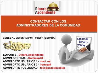 CONTACTAR CON LOS
ADMINISTRADORES DE LA COMUNIDAD
SOPORTE - Dinero.Ascendente
ADMIN GENERAL - Sonkuku78
ADMIN DPTO USUARIOS 1 - mari..mj
ADMIN DPTO USUARIOS 2 - irenega4
ADMIN DPTO PUBLICIDAD - felixgonzalezrobles
LUNES A JUEVES 10:00H – 00:00H (ESPAÑA)
 