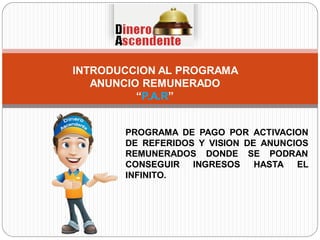 INTRODUCCION AL PROGRAMA
ANUNCIO REMUNERADO
“P.A.R”
PROGRAMA DE PAGO POR ACTIVACION
DE REFERIDOS Y VISION DE ANUNCIOS
REMUNERADOS DONDE SE PODRAN
CONSEGUIR INGRESOS HASTA EL
INFINITO.
 