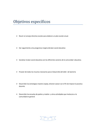 2
Objetivos específicos
 Reunir al consejo directivo escolar para elaborar un plan escolar anual.
 Dar seguimiento a los programas insignia del plan social educativo
 Socializar el plan social educativo con los diferentes sectores de la comunidad educativa.
 Proveer de todos los insumos necesarios para el desarrollo del taller de Sastrería
 Desarrollar las estrategias maestro espejo, director-asesor con el fin de mejorar la practica
docente.
 Desarrollar las escuelas de padres y madres y otras actividades que involucres a la
comunidad en general.
 