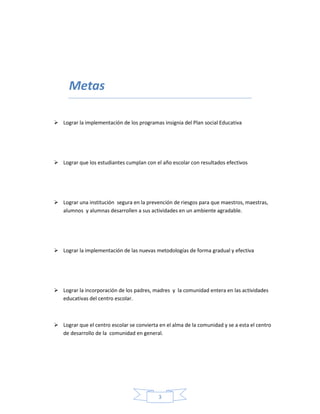 3
Metas
 Lograr la implementación de los programas insignia del Plan social Educativa
 Lograr que los estudiantes cumplan con el año escolar con resultados efectivos
 Lograr una institución segura en la prevención de riesgos para que maestros, maestras,
alumnos y alumnas desarrollen a sus actividades en un ambiente agradable.
 Lograr la implementación de las nuevas metodologías de forma gradual y efectiva
 Lograr la incorporación de los padres, madres y la comunidad entera en las actividades
educativas del centro escolar.
 Lograr que el centro escolar se convierta en el alma de la comunidad y se a esta el centro
de desarrollo de la comunidad en general.
 