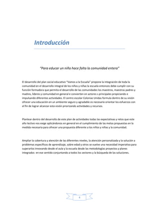 4
Introducción
“Para educar un niño hace falta la comunidad entera”
El desarrollo del plan social educativo “Vamos a la Escuela” propone la integración de toda la
comunidad en el desarrollo integral de los niños y niñas la escuela entonces debe cumplir con su
función formadora que permita el desarrollo de las comunidades los maestros, maestras padres y
madres, lideres y comunidad en general e convierten en actores s principales propiciando e
impulsando diferentes actividades. El centro escolar Colonias Unidas formula dentro de su visión
ofrecer una educación en un ambiente seguro y agradable es necesario orientar los esfuerzos con
el fin de lograr alcanzar esta visión priorizando actividades y recursos.
Plantear dentro del desarrollo de este plan de actividades todas las expectativas y retos que este
año lectivo nos exige aplicándonos en general en el cumplimiento de las metas propuestas en la
medida necesaria para ofrecer una propuesta diferente a los niños y niñas y la comunidad.
Ampliar la cobertura y atención de las diferentes niveles, la atención personalizada y la solución a
problemas específicos de aprendizaje, sobre edad y otros se vuelve una necesidad imperativa para
superarlos innovando desde el aula y la escuela desde las metodologías proyectos y planes
integrados en ese sentido conjuntando a todos los sectores y la búsqueda de las soluciones.
 