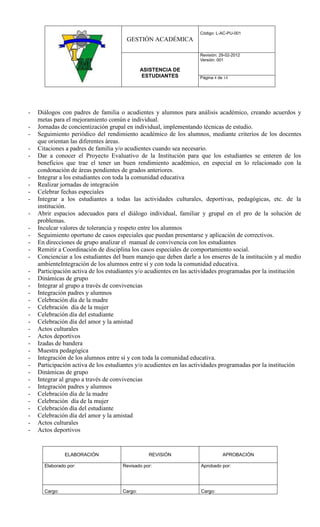 Código: L-AC-PU-001
                                       GESTIÓN ACADÉMICA

                                                                    Revisión: 29-02-2012
                                                                    Versión: 001

                                              ASISTENCIA DE
                                              ESTUDIANTES           Página 4 de 14




-   Diálogos con padres de familia o acudientes y alumnos para análisis académico, creando acuerdos y
    metas para el mejoramiento común e individual.
-   Jornadas de concientización grupal en individual, implementando técnicas de estudio.
-   Seguimiento periódico del rendimiento académico de los alumnos, mediante criterios de los docentes
    que orientan las diferentes áreas.
-   Citaciones a padres de familia y/o acudientes cuando sea necesario.
-   Dar a conocer el Proyecto Evaluativo de la Institución para que los estudiantes se enteren de los
    beneficios que trae el tener un buen rendimiento académico, en especial en lo relacionado con la
    condonación de áreas pendientes de grados anteriores.
-   Integrar a los estudiantes con toda la comunidad educativa
-   Realizar jornadas de integración
-   Celebrar fechas especiales
-   Integrar a los estudiantes a todas las actividades culturales, deportivas, pedagógicas, etc. de la
    institución.
-   Abrir espacios adecuados para el diálogo individual, familiar y grupal en el pro de la solución de
    problemas.
-   Inculcar valores de tolerancia y respeto entre los alumnos
-   Seguimiento oportuno de casos especiales que puedan presentarse y aplicación de correctivos.
-   En direcciones de grupo analizar el manual de convivencia con los estudiantes
-   Remitir a Coordinación de disciplina los casos especiales de comportamiento social.
-   Concienciar a los estudiantes del buen manejo que deben darle a los enseres de la institución y al medio
    ambienteIntegración de los alumnos entre sí y con toda la comunidad educativa.
-   Participación activa de los estudiantes y/o acudientes en las actividades programadas por la institución
-   Dinámicas de grupo
-   Integrar al grupo a través de convivencias
-   Integración padres y alumnos
-   Celebración día de la madre
-   Celebración día de la mujer
-   Celebración día del estudiante
-   Celebración día del amor y la amistad
-   Actos culturales
-   Actos deportivos
-   Izadas de bandera
-   Muestra pedagógica
-   Integración de los alumnos entre sí y con toda la comunidad educativa.
-   Participación activa de los estudiantes y/o acudientes en las actividades programadas por la institución
-   Dinámicas de grupo
-   Integrar al grupo a través de convivencias
-   Integración padres y alumnos
-   Celebración día de la madre
-   Celebración día de la mujer
-   Celebración día del estudiante
-   Celebración día del amor y la amistad
-   Actos culturales
-   Actos deportivos


               ELABORACIÓN                      REVISIÓN                       APROBACIÓN

      Elaborado por:                 Revisado por:                  Aprobado por:




      Cargo:                         Cargo:                         Cargo:
 