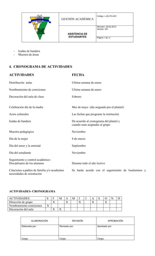 Código: L-AC-PU-001
                                             GESTIÓN ACADÉMICA

                                                                        Revisión: 29-02-2012
                                                                        Versión: 001

                                                  ASISTENCIA DE
                                                  ESTUDIANTES           Página 5 de 14




   -   Izadas de bandera
   -   Muestra de áreas



4. CRONOGRAMA DE ACTIVIDADES

ACTIVIDADES                                         FECHA

Distribución aulas                                  Ultima semana de enero

Nombramiento de comisiones                          Ultima semana de enero

Decoración del aula de clase                        Febrero


Celebración día de la madre                         Mes de mayo (día asignado por el plantel)

Actos culturales                                    Las fechas que programe la institución

Izadas de bandera                                   De acuerdo al cronograma del plantel y
                                                    cuando sean asignadas al grupo

Muestra pedagógica                                  Noviembre

Día de la mujer                                     8 de marzo

Día del amor y la amistad                           Septiembre

Día del estudiante                                  Noviembre

Seguimiento y control académico-
Disciplinario de los alumnos                        Durante todo el año lectivo

Citaciones a padres de familia y/o acudientes       Se harán acorde con el seguimiento de losalumnos y
necesidades de orientación




ACTIVIDADES- CRONOGRAMA

ACTIVIDADES                    E   F     M      A   M    J     J    A    S       O       N     D
Dirección de grupo                 X            X        X          X            X
Nombramiento comisiones        X
Decoración del aula                X     X


                     ELABORACIÓN                    REVISIÓN                         APROBACIÓN

          Elaborado por:                 Revisado por:                  Aprobado por:




          Cargo:                         Cargo:                         Cargo:
 