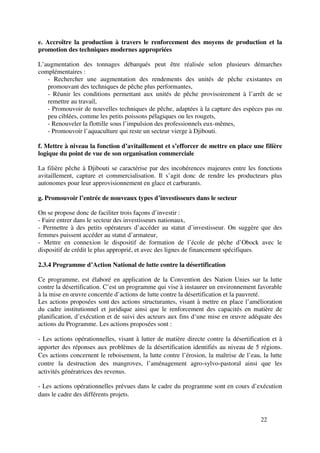 22
e. Accroître la production à travers le renforcement des moyens de production et la
promotion des techniques modernes appropriées
L’augmentation des tonnages débarqués peut être réalisée selon plusieurs démarches
complémentaires :
- Rechercher une augmentation des rendements des unités de pêche existantes en
promouvant des techniques de pêche plus performantes,
- Réunir les conditions permettant aux unités de pêche provisoirement à l’arrêt de se
remettre au travail,
- Promouvoir de nouvelles techniques de pêche, adaptées à la capture des espèces pas ou
peu ciblées, comme les petits poissons pélagiques ou les rougets,
- Renouveler la flottille sous l’impulsion des professionnels eux-mêmes,
- Promouvoir l’aquaculture qui reste un secteur vierge à Djibouti.
f. Mettre à niveau la fonction d’avitaillement et s’efforcer de mettre en place une filière
logique du point de vue de son organisation commerciale
La filière pêche à Djibouti se caractérise par des incohérences majeures entre les fonctions
avitaillement, capture et commercialisation. Il s’agit donc de rendre les producteurs plus
autonomes pour leur approvisionnement en glace et carburants.
g. Promouvoir l’entrée de nouveaux types d’investisseurs dans le secteur
On se propose donc de faciliter trois façons d’investir :
- Faire entrer dans le secteur des investisseurs nationaux,
- Permettre à des petits opérateurs d’accéder au statut d’investisseur. On suggère que des
femmes puissent accéder au statut d’armateur,
- Mettre en connexion le dispositif de formation de l’école de pêche d’Obock avec le
dispositif de crédit le plus approprié, et avec des lignes de financement spécifiques.
2.3.4 Programme d’Action National de lutte contre la désertification
Ce programme, est élaboré en application de la Convention des Nation Unies sur la lutte
contre la désertification. C’est un programme qui vise à instaurer un environnement favorable
à la mise en œuvre concertée d’actions de lutte contre la désertification et la pauvreté.
Les actions proposées sont des actions structurantes, visant à mettre en place l’amélioration
du cadre institutionnel et juridique ainsi que le renforcement des capacités en matière de
planification, d’exécution et de suivi des acteurs aux fins d‘une mise en œuvre adéquate des
actions du Programme. Les actions proposées sont :
- Les actions opérationnelles, visant à lutter de matière directe contre la désertification et à
apporter des réponses aux problèmes de la désertification identifiés au niveau de 5 régions.
Ces actions concernent le reboisement, la lutte contre l’érosion, la maîtrise de l’eau, la lutte
contre la destruction des mangroves, l’aménagement agro-sylvo-pastoral ainsi que les
activités génératrices des revenus.
- Les actions opérationnelles prévues dans le cadre du programme sont en cours d’exécution
dans le cadre des différents projets.
 