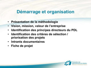 Démarrage et organisation Présentation de la méthodologie Vision, mission, valeur de l’entreprise Identification des principes directeurs du PDL Identification des critères de sélection / priorisation des projets Intrants documentaires Fiche de projet 