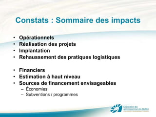 Constats : Sommaire des impacts Opérationnels Réalisation des projets Implantation Rehaussement des pratiques logistiques Financiers Estimation à haut niveau Sources de financement envisageables Économies Subventions / programmes 