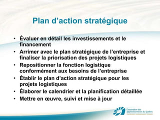 Plan d’action stratégique Évaluer en détail les investissements et le financement Arrimer avec le plan stratégique de l’entreprise et finaliser la priorisation des projets logistiques Repositionner la fonction logistique conformément aux besoins de l’entreprise Établir le plan d’action stratégique pour les projets logistiques  Élaborer le calendrier et la planification détaillée Mettre en œuvre, suivi et mise à jour 