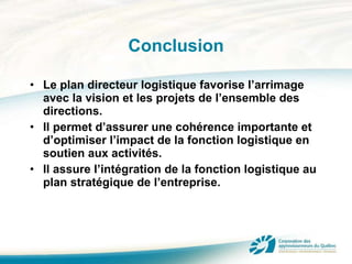 Conclusion Le plan directeur logistique favorise l’arrimage avec la vision et les projets de l’ensemble des directions.  Il permet d’assurer une cohérence importante et d’optimiser l’impact de la fonction logistique en soutien aux activités. Il assure l’intégration de la fonction logistique au plan stratégique de l’entreprise. 
