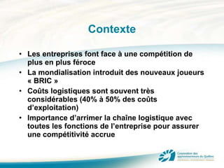 Contexte Les entreprises font face à une compétition de plus en plus féroce La mondialisation introduit des nouveaux joueurs « BRIC » Coûts logistiques sont souvent très considérables (40% à 50% des coûts d’exploitation) Importance d’arrimer la chaîne logistique avec toutes les fonctions de l’entreprise pour assurer une compétitivité accrue 