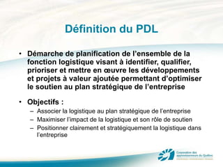 Définition du PDL Démarche de planification de l’ensemble de la fonction logistique visant à identifier, qualifier, prioriser et mettre en œuvre les développements et projets à valeur ajoutée permettant d’optimiser le soutien au plan stratégique de l’entreprise Objectifs : Associer la logistique au plan stratégique de l’entreprise Maximiser l’impact de la logistique et son rôle de soutien Positionner clairement et stratégiquement la logistique dans l’entreprise 