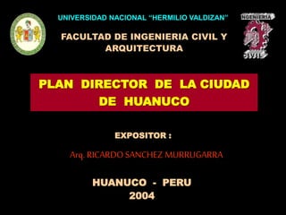 UNIVERSIDAD NACIONAL “HERMILIO VALDIZAN”
FACULTAD DE INGENIERIA CIVIL Y
ARQUITECTURA
HUANUCO - PERU
2004
Arq.RICARDOSANCHEZ MURRUGARRA
EXPOSITOR :
PLAN DIRECTOR DE LA CIUDAD
DE HUANUCO
 
