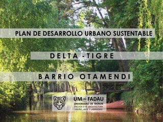 PLAN DE DESARROLLO URBANO SUSTENTABLE
D E L T A - T I G R E
B A R R I O O T A M E N D I
UM – FADAU
UNIVERSIDAD DE MORON
FA...