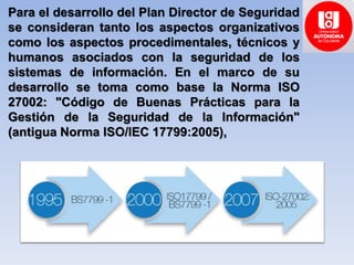 Para el desarrollo del Plan Director de Seguridad
se consideran tanto los aspectos organizativos
como los aspectos procedimentales, técnicos y
humanos asociados con la seguridad de los
sistemas de información. En el marco de su
desarrollo se toma como base la Norma ISO
27002: "Código de Buenas Prácticas para la
Gestión de la Seguridad de la Información"
(antigua Norma ISO/IEC 17799:2005),
 