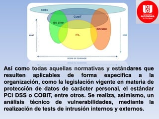 Así como todas aquellas normativas y estándares que
resulten aplicables de forma específica a la
organización, como la legislación vigente en materia de
protección de datos de carácter personal, el estándar
PCI DSS o COBIT, entre otros. Se realiza, asimismo, un
análisis técnico de vulnerabilidades, mediante la
realización de tests de intrusión internos y externos.
 