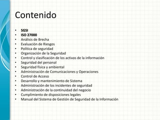 Contenido
• SGSI
• ISO 27000
• Análisis de Brecha
• Evaluación de Riesgos
• Política de seguridad
• Organización de la Seguridad
• Control y clasificación de los activos de la información
• Seguridad del personal
• Seguridad física y ambiental
• Administración de Comunicaciones y Operaciones
• Control de Acceso
• Desarrollo y mantenimiento de Sistema
• Administración de los incidentes de seguridad
• Administración de la continuidad del negocio
• Cumplimiento de disposiciones legales
• Manual del Sistema de Gestión de Seguridad de la Información
 