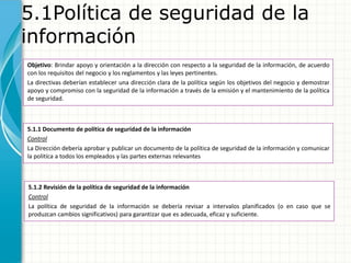 5.1Política de seguridad de la
información
Objetivo: Brindar apoyo y orientación a la dirección con respecto a la seguridad de la información, de acuerdo
con los requisitos del negocio y los reglamentos y las leyes pertinentes.
La directivas deberían establecer una dirección clara de la política según los objetivos del negocio y demostrar
apoyo y compromiso con la seguridad de la información a través de la emisión y el mantenimiento de la política
de seguridad.
5.1.1 Documento de política de seguridad de la información
Control
La Dirección debería aprobar y publicar un documento de la política de seguridad de la información y comunicar
la politíca a todos los empleados y las partes externas relevantes
5.1.2 Revisión de la política de seguridad de la información
Control
La política de seguridad de la información se debería revisar a intervalos planificados (o en caso que se
produzcan cambios significativos) para garantizar que es adecuada, eficaz y suficiente.
 