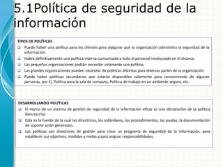 5.1Política de seguridad de la
información
TIPOS DE POLÍTICAS
 Puede haber una política para los clientes para asegurar que la organización administra la seguridad de la
información.
 Habrá definitivamente una política interna comunicada a todo el personal involucrado en el alcance.
 Las pequeñas organizaciones podrán necesitar solamente una política.
 Las grandes organizaciones pueden necesitar de políticas distintas para diversas partes de la organización.
 Puede haber políticas secundarias que estarán disponibles solamente para conocimiento de algunas
personas, por Ej. Política para la sala de computo, Política de trabajo en un ambiente seguro, etc.
DESARROLLANDO POLÍTICAS
 El marco de un sistema de gestión de seguridad de la información eficaz es una declaración de la política
bien escrita.
 Esta es la fuente de la cual las directrices, los estándares, los procedimientos, las pautas, la documentación
de soporte serán generados.
 Las políticas son directrices de gestión para crear un programa de seguridad de la información, para
establecer sus objetivos, medidas y metas y para asignar responsabilidades.
 