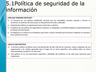 5.1Política de seguridad de la
información
¿POR QUE TENEMOS POLÍTICAS?
 La ausencia de una política establecida, permite que las actividades actuales, pasadas y futuras se
conviertan en políticas de hecho pues no hay políticas formales a defender
 Implantando políticas la organización toma control de su destino.
 El objetivo de una política de seguridad es mantener su integridad, la confidencialidad y la disponibilidad de
los bienes de información.
 Un objetivo en si mismo no es bastante; para hacer cumplir controles para alcanzar el objetivo es necesario
tener políticas formales.
¿QUE ES UNA POLÍTICA?
 El término política se define como una declaración de alto nivel de las creencias, metas y objetivos de una
organización y los medios generales para el logro de un tema especifico. Una política debe ser breve
(recomendado) y puesta en un alto nivel.
 Una política no es una descripción especifica y detallada del problema ni de cada paso necesario para
implantarla.
 