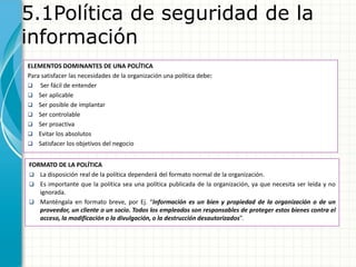 5.1Política de seguridad de la
información
ELEMENTOS DOMINANTES DE UNA POLÍTICA
Para satisfacer las necesidades de la organización una política debe:
 Ser fácil de entender
 Ser aplicable
 Ser posible de implantar
 Ser controlable
 Ser proactiva
 Evitar los absolutos
 Satisfacer los objetivos del negocio
FORMATO DE LA POLÍTICA
 La disposición real de la política dependerá del formato normal de la organización.
 Es importante que la política sea una política publicada de la organización, ya que necesita ser leída y no
ignorada.
 Manténgala en formato breve, por Ej. “Información es un bien y propiedad de la organización o de un
proveedor, un cliente o un socio. Todos los empleados son responsables de proteger estos bienes contra el
acceso, la modificación o la divulgación, o la destrucción desautorizados”.
 