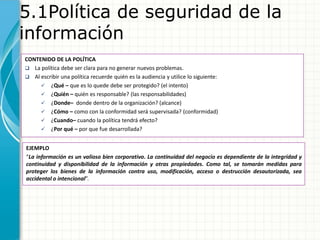 5.1Política de seguridad de la
información
CONTENIDO DE LA POLÍTICA
 La política debe ser clara para no generar nuevos problemas.
 Al escribir una política recuerde quién es la audiencia y utilice lo siguiente:
 ¿Qué – que es lo quede debe ser protegido? (el intento)
 ¿Quién – quién es responsable? (las responsabilidades)
 ¿Donde– donde dentro de la organización? (alcance)
 ¿Cómo – como con la conformidad será supervisada? (conformidad)
 ¿Cuando– cuando la política tendrá efecto?
 ¿Por qué – por que fue desarrollada?
EJEMPLO
“La información es un valioso bien corporativo. La continuidad del negocio es dependiente de la integridad y
continuidad y disponibilidad de la información y otras propiedades. Como tal, se tomarán medidas para
proteger los bienes de la información contra uso, modificación, acceso o destrucción desautorizada, sea
accidental o intencional”.
 