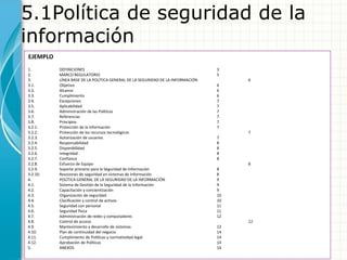 5.1Política de seguridad de la
información
EJEMPLO
1. DEFINICIONES 3
2. MARCO REGULATORIO 5
3. LÍNEA BASE DE LA POLÍTICA GENERAL DE LA SEGURIDAD DE LA INFORMACIÓN 6
3.1. Objetivo 6
3.2. Alcance 6
3.3. Cumplimiento 6
3.4. Excepciones 7
3.5. Aplicabilidad 7
3.6. Administración de las Políticas 7
3.7. Referencias 7
3.8. Principios 7
3.2.1. Protección de la información 7
3.2.2. Protección de los recursos tecnológicos 7
3.2.3. Autorización de usuarios 7
3.2.4. Responsabilidad 8
3.2.5. Disponibilidad 8
3.2.6. Integridad 8
3.2.7. Confianza 8
3.2.8. Esfuerzo de Equipo 8
3.2.9. Soporte primario para la Seguridad de Información 8
3.2.10. Revisiones de seguridad en sistemas de Información 8
4. POLÍTICA GENERAL DE LA SEGURIDAD DE LA INFORMACIÓN 9
4.1. Sistema de Gestión de la Seguridad de la Información 9
4.2. Capacitación y concientización 9
4.3. Organización de seguridad 10
4.4. Clasificación y control de activos 10
4.5. Seguridad con personal 11
4.6. Seguridad física 11
4.7. Administración de redes y computadores 12
4.8. Control de acceso 12
4.9. Mantenimiento y desarrollo de sistemas 13
4.10. Plan de continuidad del negocio 14
4.11. Cumplimiento de Políticas y normatividad legal 14
4.12. Aprobación de Políticas 14
5. ANEXOS 14
 