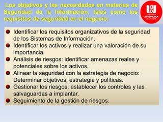 Los objetivos y las necesidades en materias de
Seguridad de la Información, tales como los
requisitos de seguridad en el negocio:
Identificar los requisitos organizativos de la seguridad
de los Sistemas de Información.
Identificar los activos y realizar una valoración de su
importancia.
Análisis de riesgos: identificar amenazas reales y
potenciales sobre los activos.
Alinear la seguridad con la estrategia de negocio:
Determinar objetivos, estrategia y políticas.
Gestionar los riesgos: establecer los controles y las
salvaguardas a implantar.
Seguimiento de la gestión de riesgos.
 