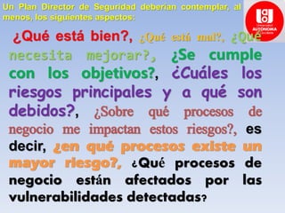 Un Plan Director de Seguridad deberían contemplar, al
menos, los siguientes aspectos:
¿Qué está bien?, ¿Qué está mal?, ¿Qué
necesita mejorar?, ¿Se cumple
con los objetivos?, ¿Cuáles los
riesgos principales y a qué son
debidos?, ¿Sobre qué procesos de
negocio me impactan estos riesgos?, es
decir, ¿en qué procesos existe un
mayor riesgo?, ¿Qué procesos de
negocio están afectados por las
vulnerabilidades detectadas?
 