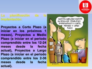La planificación de la
implantación:
Proyectos a Corto Plazo (a
iniciar en los próximos 1
meses), Proyectos a Medio
Plazo (a iniciar en el período
comprendido entre los 12-24
meses desde la fecha
actual), Proyectos a Largo
Plazo (a iniciar en el período
comprendido entre los 2-36
meses desde la fecha
actual).
 