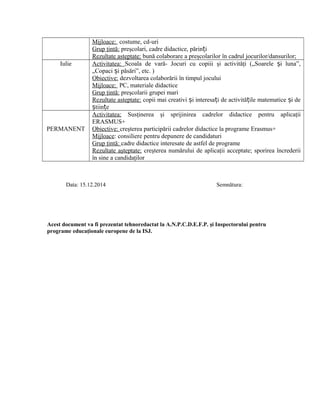 Mijloace: costume, cd-uri
Grup ţintă: preşcolari, cadre didactice, părin iț
Rezultate asteptate: bună colaborare a preşcolarilor în cadrul jocurilor/dansurilor;
Iulie Activitatea: Scoala de vară- Jocuri cu copiii şi activităţi („Soarele i luna”,ș
„Copaci i păsări”, etc. )ș
Obiective: dezvoltarea colaborării în timpul jocului
Mijloace: PC, materiale didactice
Grup ţintă: preşcolarii grupei mari
Rezultate asteptate: copii mai creativi i interesa i de activită ile matematice i deș ț ț ș
tiin eș ț
PERMANENT
Activitatea: Susţinerea şi sprijinirea cadrelor didactice pentru aplicaţii
ERASMUS+
Obiective: creşterea participării cadrelor didactice la programe Erasmus+
Mijloace: consiliere pentru depunere de candidaturi
Grup ţintă: cadre didactice interesate de astfel de programe
Rezultate aşteptate: creşterea numărului de aplicaţii acceptate; sporirea încrederii
în sine a candidaţilor
Data: 15.12.2014 Semnătura:
Acest document va fi prezentat tehnoredactat la A.N.P.C.D.E.F.P. şi Inspectorului pentru
programe educaţionale europene de la ISJ.
 