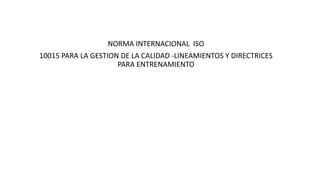 NORMA INTERNACIONAL ISO
10015 PARA LA GESTION DE LA CALIDAD -LINEAMIENTOS Y DIRECTRICES
PARA ENTRENAMIENTO
 