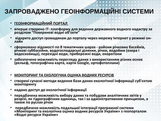 ЗАПРОВАДЖЕНО ГЕОІНФОРМАЦІЙНІ СИСТЕМИ
• ГЕОІНФОРМАЦІЙНИЙ ПОРТАЛ
• вперше створено ІТ- платформу для ведення державного водного кадастру за
розділом “Поверхневі водні об’єкти”
• відкрито доступ громадянам до порталу через мережу Інтернет у режимі он-
лайн
• сформовано відомості по 8 тематичних шарах - райони річкових басейнів,
річкові суббасейни, водогосподарські ділянки, річки, водойми (озера і
водосховища), перехідні води, прибережні води, екорегіони
• забезпечено можливість перегляду даних з використанням різних основ
(рельєф, топографічна карта, карти Google, ортофотоплани)
• МОНІТОРИНГ ТА ЕКОЛОГІЧНА ОЦІНКА ВОДНИХ РЕСУРСІВ
• створені сучасні методи ведення бази даних екологічної інформації суб'єктом
моніторингу
• надано доступ до екологічної інформації
• передбачена можливість вибору даних та побудови аналітичних звітів у
розрізі, як гідрографічних одиниць, так і за адміністративним принципом, а
також по руслах річок
• передбачено можливість подальшої інтеграції програмної системи
«Моніторинг та екологічна оцінка водних ресурсів України» з геопорталом
«Водні ресурси України»
 