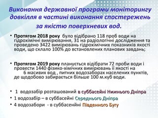 Виконання державної програми моніторингу
довкілля в частині виконання спостережень
за якістю поверхневих вод.
• Протягом 2018 року було відібрано 118 проб води на
гідрохімічні вимірювання, 31 на радіологічні дослідження та
проведено 3422 вимірювань гідрохімічних показників якості
води, що склало 100% до встановлених планових завдань;
• Протягом 2019 року планується відібрати 72 проби води і
провести 1440 фізико-хімічних вимірювань її якості на
6 масивих вод , питних водозаборах населених пунктів,
де щодобово забирається більше 100 м.куб води.
• 1 водозабір розташований в суббасейні Нижнього Дніправ суббасейні Нижнього Дніпра
• 1 водозабір – в суббасейні Середнього ДніпраСереднього Дніпра
• 4 водозабори - в суббасенйні Південного БугуПівденного Бугу
 