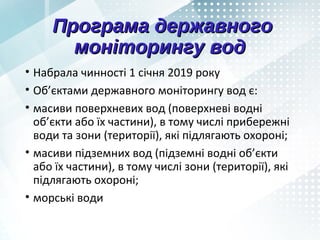 Програма державногоПрограма державного
моніторингу водмоніторингу вод
• Набрала чинності 1 січня 2019 року
• Об’єктами державного моніторингу вод є:
• масиви поверхневих вод (поверхневі водні
об’єкти або їх частини), в тому числі прибережні
води та зони (території), які підлягають охороні;
• масиви підземних вод (підземні водні об’єкти
або їх частини), в тому числі зони (території), які
підлягають охороні;
• морські води
 