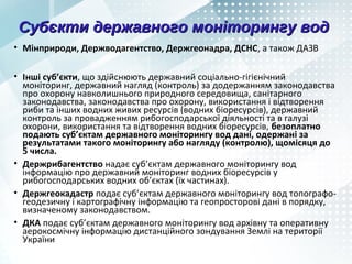 Субєкти державного моніторингу водСубєкти державного моніторингу вод
• Мінприроди, Держводагентство, Держгеонадра, ДСНС, а також ДАЗВ
• Інші суб’єкти, що здійснюють державний соціально-гігієнічний
моніторинг, державний нагляд (контроль) за додержанням законодавства
про охорону навколишнього природного середовища, санітарного
законодавства, законодавства про охорону, використання і відтворення
риби та інших водних живих ресурсів (водних біоресурсів), державний
контроль за провадженням рибогосподарської діяльності та в галузі
охорони, використання та відтворення водних біоресурсів, безоплатно
подають суб’єктам державного моніторингу вод дані, одержані за
результатами такого моніторингу або нагляду (контролю), щомісяця до
5 числа.
• Держрибагентство надає суб’єктам державного моніторингу вод
інформацію про державний моніторинг водних біоресурсів у
рибогосподарських водних об’єктах (їх чаcтинах).
• Держгеокадастр подає суб’єктам державного моніторингу вод топографо-
геодезичну і картографічну інформацію та геопросторові дані в порядку,
визначеному законодавством.
• ДКА подає суб’єктам державного моніторингу вод архівну та оперативну
аерокосмічну інформацію дистанційного зондування Землі на території
України
 