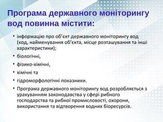 Програма державного моніторингу
вод повинна містити:
• інформацію про об’єкт державного моніторингу вод
(код, найменування об’єкта, місце розташування та інші
характеристики);
• біологічні,
• фізико-хімічні,
• хімічні та
• гідроморфологічні показники.
• Програма державного моніторингу вод розробляється з
урахуванням законодавства у сфері рибного
господарства та рибної промисловості, охорони,
використання та відтворення водних біоресурсів.
 
