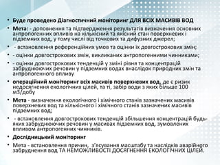 • Буде проведено Діагностичний моніторинг ДЛЯ ВСІХ МАСИВІВ ВОД
• Мета: - доповнення та підтвердження результатів визначення основних
антропогенних впливів на кількісний та якісний стан поверхневих і
підземних вод, у тому числі від точкових та дифузних джерел;
• - встановлення референційних умов та оцінки їх довгострокових змін;
• - оцінки довгострокових змін, викликаних антропогенними чинниками;
• - оцінки довгострокових тенденцій у зміні рівня та концентрацій
забруднюючих речовин у підземних водах внаслідок природних змін та
антропогенного впливу
• операційний моніторинг всіх масивів поверхневих вод, де є ризик
недосягнення екологічних цілей, та ті, забір води з яких більше 100
м3/добу
• Мета - визначення екологічного і хімічного станів зазначених масивів
поверхневих вод та кількісного і хімічного станів зазначених масивів
підземних вод;
• - встановлення довгострокових тенденцій збільшення концентрацій будь-
яких забруднюючих речовин у масивах підземних вод, зумовлених
впливом антропогенних чинників.
• Дослідницький моніторинг
• Мета - встановлення причин, з’ясування масштабу та наслідків аварійного
забруднення вод ТА НЕМОЖЛИВОСТІ ДОСЯГНЕННЯ ЕКОЛОГІЧНИХ ЦІЛЕЙ.
 