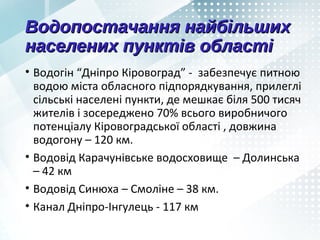 Водопостачання найбільшихВодопостачання найбільших
населених пунктів областінаселених пунктів області
• Водогін “Дніпро Кіровоград” - забезпечує питною
водою міста обласного підпорядкування, прилеглі
сільські населені пункти, де мешкає біля 500 тисяч
жителів і зосереджено 70% всього виробничого
потенціалу Кіровоградської області , довжина
водогону – 120 км.
• Водовід Карачунівське водосховище – Долинська
– 42 км
• Водовід Синюха – Смоліне – 38 км.
• Канал Дніпро-Інгулець - 117 км
 