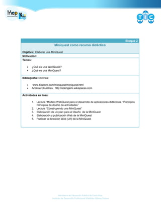 Ministerio de Educación Pública de Costa Rica.
Instituto de Desarrollo Profesional Uladislao Gámez Solano
Bloque 2
Miniquest como recurso didáctico
Objetivo: Elaborar una MiniQuest
Motivación:
Temas:
¿Qué es una WebQuest?
¿Qué es una MiniQuest?
Bibliografía: En línea:
www.biopoint.com/miniquest/miniquest.html
Andrew Churches, http://edorigami.wikispaces.com
Actividades en línea:
1. Lectura “Modelo WebQuest para el desarrollo de aplicaciones didácticas. “Principios
Principios de diseño de actividades”
2. Lectura “Construyendo una MiniQuest”
3. Elaboración de un plan para el diseño de la MiniQuest
4. Elaboración y publicación Web de la MiniQuest
5. Publicar la dirección Web (Url) de la MiniQuest
 