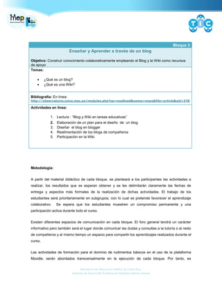 Ministerio de Educación Pública de Costa Rica.
Instituto de Desarrollo Profesional Uladislao Gámez Solano
Bloque 3
Enseñar y Aprender a través de un blog
Objetivo: Construir conocimiento colaborativamente empleando el Blog y la Wiki como recursos
de apoyo
Temas:
¿Qué es un blog?
¿Qué es una Wiki?
Bibliografía: En línea:
http://observatorio.cnice.mec.es/modules.php?op=modload&name=news&file=article&sid=378
Actividades en línea:
1. Lectura : “Blog y Wiki en tareas educativas”
2. Elaboración de un plan para el diseño de un blog
3. Diseñar el blog en blogger
4. Realimentación de los blogs de compañeros
5. Participación en la Wiki
Metodología:
A partir del material didáctico de cada bloque, se planteará a los participantes las actividades a
realizar, los resultados que se esperan obtener y se les delimitarán claramente las fechas de
entrega y aspectos más formales de la realización de dichas actividades. El trabajo de los
estudiantes será prioritariamente en subgrupos; con lo cual se pretende favorecer el aprendizaje
colaborativo. Se espera que los estudiantes muestren un compromiso permanente y una
participación activa durante todo el curso.
Existen diferentes espacios de comunicación en cada bloque. El foro general tendrá un carácter
informativo pero también será el lugar donde comunicar las dudas y consultas a la tutoría o al resto
de compañeros y al mismo tiempo un espacio para compartir los aprendizajes realizados durante el
curso.
Las actividades de formación para el dominio de rudimentos básicos en el uso de la plataforma
Moodle, serán abordados transversalmente en la ejecución de cada bloque. Por tanto, es
 